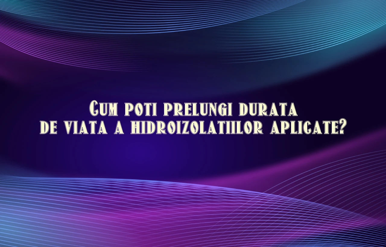 Cum poti prelungi durata de viata a hidroizolatiilor aplicate?
